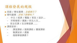 課程發展的規模
 班級 / 學生選擇：全級推行？
 學科選擇：評核？跨學科？
~ 中文 / 經濟 / 電腦 / 家政 / 設計…
~ 宗教倫理 / 通識 / 綜合人文…
~ 班主任課 / 生活學習課……
 課節安排：
~ 課堂課節 / 服務課節 / 慶賀課節
~ 聯課安排 / 週會
~ 服務學習課週？
 