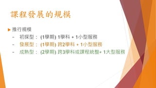 課程發展的規模
 推行規模
~ 初探型： (1學期) 1學科 + 1小型服務
~ 發展型： (1學期) 跨2學科 + 1小型服務
~ 成熟型： (2學期) 跨3學科或課程統整+ 1大型服務
 