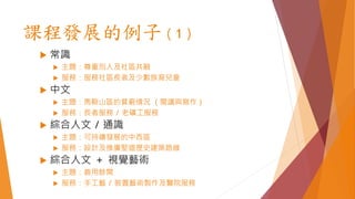 課程發展的例子（1）
 常識
 主題：尊重別人及社區共融
 服務：服務社區長者及少數族裔兒童
 中文
 主題：馬鞍山區的貧窮情況 （閱讀與寫作）
 服務：長者服務 / 老礦工服務
 綜合人文 / 通識
 主題：可持續發展的中西區
 服務：設計及推廣堅道歷史建築路線
 綜合人文 ＋ 視覺藝術
 主題：善用餘閒
 服務：手工藝 / 裝置藝術製作及醫院服務
 