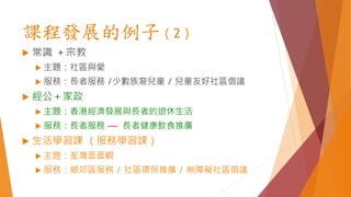 課程發展的例子（2）
 常識 ＋宗教
 主題：社區與愛
 服務：長者服務 /少數族裔兒童 / 兒童友好社區倡議
 經公＋家政
 主題：香港經濟發展與長者的退休生活
 服務：長者服務 –– 長者健康飲食推廣
 生活學習課 （服務學習課）
 主題：荃灣面面觀
 服務：鄉郊區服務 / 社區環保推廣 / 無障礙社區倡議
 