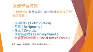 服務學習特質
一個理想的服務學習方案或課程應具備下列
幾項特質：
• 協同合作（Collaboration)
• 互惠（Reciprocity）
• 多元（Diversity）
• 學習為基礎（Learning-Based）
• 社會正義為焦點（Social Justice Focus）
黃玉 (2000)。服務學習：公民教育的新教學法之一
 