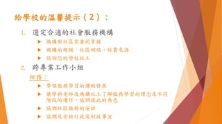 給學校的溫馨提示（2）：
1. 選定合適的社會服務機構
 機構對社區需要的掌握
 機構的規模、社區網絡、經費來源
 諮詢您的學校社工
2. 跨專業工作小組
任務：
 帶領服務學習的課程發展
 讓學科老師及機構社工了解服務學習的理念及不同
階段的運作，協調彼此的角色
 協調社區服務的安排
 協調及安排行政及財政事宜
 