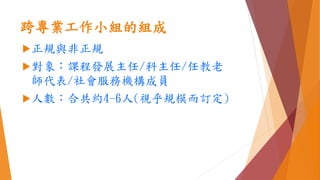 跨專業工作小組的組成
正規與非正規
對象：課程發展主任/科主任/任教老
師代表/社會服務機構成員
人數：合共約4-6人(視乎規模而訂定)
 