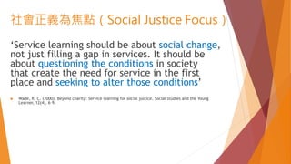社會正義為焦點（Social Justice Focus）
‘Service learning should be about social change,
not just filling a gap in services. It should be
about questioning the conditions in society
that create the need for service in the first
place and seeking to alter those conditions’
 Wade, R. C. (2000). Beyond charity: Service learning for social justice. Social Studies and the Young
Learner, 12(4), 6–9.
 
