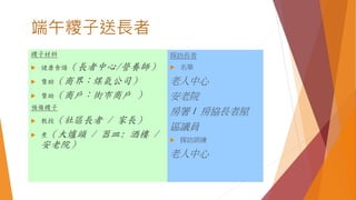 端午糭子送長者
糭子材料
 健康食譜（長者中心/營養師）
 贊助（商界：煤氣公司）
 贊助（商戶：街市商戶 ）
預備糭子
 教授（社區長者 / 家長）
 煮（大爐頭 / 器皿: 酒樓 /
安老院）
探訪長者
 名單
老人中心
安老院
房署 / 房協長者屋
區議員
 探訪訓練
老人中心
 