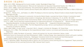 參考資料 (英文部份)
Apple, M.W. (1990). Ideology and Curriculum London. London: Routledge & Kegan Paul.
Arthur, James (1998). Communitarianism: What are the implications for education? Educational Studies; Nov 1998; 24, 3
Arthur, James. (2000). School and Community: The Communitarian Agenda in Education. London:Routledge.
Barbara A. Lewis (2009). The Kid’s Guide to Service Projects Over 500 Service Ideas for Young People Who Want to Make a Difference.
Free Spirit Pub
Bringle R.G.., Phillips, M.A., and Hudson, M. (2003) The Measure of Service Learning. Research Scales to Assess Student Experiences.
Washington DC:APA
Chan, Kwok-bong (2009). Classroom in community: Serving the Elderly People, Learning from Senior Citizens. A community-based
Service Learning for Secondary School students in Hong Kong. New Horizons in Education, 57, (3), 82-96 . HK: HKTA
Codispoti, F. (2004). A justification of the Communitarian Model. Service-Learning History, Theory, and Issues.CA: Praeger Publishers
Furco, A. (1996). Service-learning: A balanced approach to experiential education. In Corporation for National Service (Ed.),
Expanding Boundaries: Serving and Learning (pp. 2-6). Columbia, MD: Cooperative Education Association.
Furco, P. Muller, and M. S. Ammon (1998). The Civic Responsibility Surveys. Service-Learning Research & Development Center,
University of California, Berkeley
Halpin, Mikki (2004). It’s your world – if you don’t like it, change it. Activism for Teenagers. NY: Simon Pulse
Hargreaves, D.H. (1982). The Challenge for the Comprehensive School: Culture, Curriculum and Community. London: Routledge and
Kegan Paul.
Hargreaves D.H. (1994) The Mosaic of Learning - schools and teachers for the next millennium. Demos, Londo
Innovation Centre for Community and Youth Development. (2004). Creating Change: How organizations connect with youth, building
communities and strengthen themselves. Washington: Innovation Centre for Community and Youth Development
Jacoby, Barbara(1996). Service-learning in higher education: concepts and practices. JosseyBass
James C. Kielsmeier (2002) “Recasting the Role of Youth in the 21st Century: Active Learning and Civic Engagement” Paper presented
in the National Service-Learning Conference 2002: National Youth Council.
 