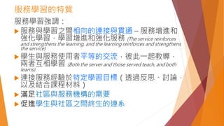 服務學習的特質
服務學習強調：
 服務與學習之間相向的連接與貫通 – 服務增進和
強化學習，學習增進和強化服務 (The service reinforces
and strengthens the learning, and the learning reinforces and strengthens
the service)
 學生與服務使用者平等的交流，彼此一起教導，
兩者互相學習 (Both the server and those served teach, and both
learns)
 連接服務經驗於特定學習目標（透過反思、討論，
以及結合課程材料）
 滿足社區與服務機構的需要
 促進學生與社區之間終生的連系
 