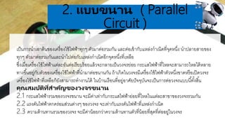 .
2. แบบขนำน ( Parallel
Circuit )
เป็นการนาเอาต้นของเครื่องใช้ไฟฟ้าทุกๆ ตัวมาต่อรวมกัน และต่อเข้ากับแหล่งกาเนิดที่จุดหนึ่ง นาปลายสายของ
ทุกๆ ตัวมาต่อรวมกันและนาไปต่อกับแหล่งกาเนิดอีกจุดหนึ่งที่เหลือ
ซึ่งเมื่อเครื่องใช้ไฟฟ้าแต่ละอันต่อเรียบร้อยแล้วจะกลายเป็นวงจรย่อย กระแสไฟฟ้าที่ไหลจะสามารถไหลได้หลาย
ทางขึ้นอยู่กับตัวของเครื่องใช้ไฟฟ้าที่นามาต่อขนานกัน ถ้าเกิดในวงจรมีเครื่องใช้ไฟฟ้าตัวหนึ่งขาดหรือเปิดวงจร
เครื่องใช้ไฟฟ้าที่เหลือก็ยังสามารถทางานได้ ในบ้านเรือนที่อยู่อาศัยปัจจุบันจะเป็นการต่อวงจรแบบนี้ทั้งสิ้น
คุณสมบัติที่สำคัญของวงจรขนำน
2.1 กระแสไฟฟ้ารวมของวงจรขนาน จะมีค่าเท่ากับกระแสไฟฟ้าย่อยที่ไหลในแต่ละสาขาของวงจรรวมกัน
2.2 แรงดันไฟฟ้าตกคร่อมส่วนต่างๆ ของวงจร จะเท่ากับแรงดันไฟฟ้าที่แหล่งกาเนิด
2.3 ความต้านทานรวมของวงจร จะมีค่าน้อยกว่าความต้านทานตัวที่น้อยที่สุดที่ต่ออยู่ในวงจร
 