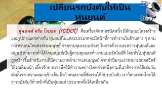 .
เปลี่ยนรถบังคับให้เป็ น
หุ่นยนต์
หุ่นยนต์ หรือ โรบอท (robot) คือเครื่องจักรกลชนิดหนึ่ง มีลักษณะโครงสร้าง
และรูปร่างแตกต่างกัน หุ่นยนต์ในแต่ละประเภทจะมีหน้าที่การทางานในด้านต่าง ๆ ตาม
การควบคุมโดยตรงของมนุษย์ การควบคุมระบบต่างๆ ในการสั่งงานระหว่างหุ่นยนต์และ
มนุษย์ สามารถทาได้โดยมนุษย์เป็นผู้ควบคุมและทางานแบบอัตโนมัติ โดยทั่วไปหุ่นยนต์
ถูกสร้างขึ้นสาหรับงานที่มีความยากลาบากแทนมนุษย์ จากคานิยามเราสามารถกดสวิตช์
ให้รถเดินหน้า เลี้ยวซ้าย ขวา เพื่อให้ทางานอย่างใดอย่างหนึ่งตามที่เราต้องการได้เช่นกัน
ดังนั้นจากความหมายข้างต้น ถ้ากาหนดงานที่ชัดเจนให้กับรถบังคับ เราก็สามารถเรียกได้
ว่ารถบังคับก็ทาหน้าที่เป็นหุ่นยนต์ ประเภทหนึ่งได้เหมือนกัน
 