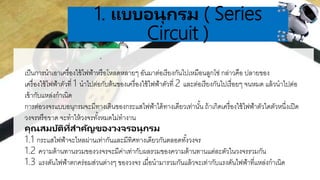 .
1. แบบอนุกรม ( Series
Circuit )
เป็นการนาเอาเครื่องใช้ไฟฟ้าหรือโหลดหลายๆ อันมาต่อเรียงกันไปเหมือนลูกโซ่ กล่าวคือ ปลายของ
เครื่องใช้ไฟฟ้าตัวที่ 1 นาไปต่อกับต้นของเครื่องใช้ไฟฟ้าตัวที่ 2 และต่อเรียงกันไปเรื่อยๆ จนหมด แล้วนาไปต่อ
เข้ากับแหล่งกาเนิด
การต่อวงจรแบบอนุกรมจะมีทางเดินของกระแสไฟฟ้าได้ทางเดียวเท่านั้น ถ้าเกิดเครื่องใช้ไฟฟ้าตัวใดตัวหนึ่งเปิด
วงจรหรือขาด จะทาให้วงจรทั้งหมดไม่ทางาน
คุณสมบัติที่สำคัญของวงจรอนุกรม
1.1 กระแสไฟฟ้าจะไหลผ่านเท่ากันและมีทิศทางเดียวกันตลอดทั้งวงจร
1.2 ความต้านทานรวมของวงจรจะมีค่าเท่ากับผลรวมของความต้านทานแต่ละตัวในวงจรรวมกัน
1.3 แรงดันไฟฟ้าตกคร่อมส่วนต่างๆ ของวงจร เมื่อนามารวมกันแล้วจะเท่ากับแรงดันไฟฟ้าที่แหล่งกาเนิด
 