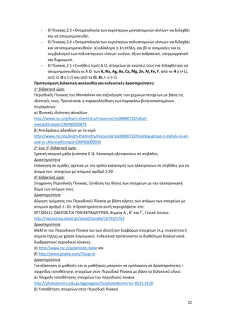 32
- Ο Πίνακας 2.3 «Ονοματολογία των κυριότερων μονοατομικών ιόντων» να διδαχθεί
και να απομνημονευθεί.
- O Πίνακας 2.4 «Ονοματολογία των κυριότερων πολυατομικών ιόντων» να διδαχθεί
και να απομνημονευθούν: α) ολόκληρη η 1η στήλη, και β) οι ονομασίες και οι
συμβολισμοί των πολυατομικών ιόντων: κυάνιο, όξινο ανθρακικό, υπερμαγγανικό
και διχρωμικό.
- Ο Πίνακας 2.5 «Συνήθεις τιμές Α.Ο. στοιχείων σε ενώσεις τους»να διδαχθεί και να
απομνημονευθούν οι Α.Ο. των K, Na, Ag, Ba, Ca, Mg, Zn, Al, Fe, F, από το Η ο (+1),
από το Ο ο (-2) και από τα Cl, Br, I ο (-1).
Προτεινόμενη διδακτική ακολουθία και ενδεικτικές δραστηριότητες:
1η διδακτική ώρα:
Περιοδικός Πίνακας του Mendeleev και ταξινόμηση των χημικών στοιχείων με βάση τις
ιδιότητές τους. Προτείνεται η παρακολούθηση των παρακάτω βιντεοσκοπημένων
πειραμάτων:
α) Φυσικές ιδιότητες αλκαλίων
http://www.rsc.org/learn-chemistry/resource/res00000731/alkali-
metals#!cmpid=CMP00000879
β) Αντιδράσεις αλκαλίων με το νερό
http://www.rsc.org/learn-chemistry/resource/res00000732/heating-group-1-metals-in-air-
and-in-chlorine#!cmpid=CMP00000939
2η έως 5η διδακτική ώρα:
Σχετική ατομική μάζα (ενότητα 4.1). Κατανομή ηλεκτρονίων σε στιβάδες.
Δραστηριότητα
Εξάσκηση σε ομάδες σχετικά με τον τρόπο κατανομής των ηλεκτρονίων σε στιβάδες για τα
άτομα των στοιχείων με ατομικό αριθμό 1-20.
6η διδακτική ώρα:
Σύγχρονος Περιοδικός Πίνακας. Σύνδεση της θέσης των στοιχείων με την ηλεκτρονιακή
δομή των ατόμων τους
Δραστηριότητα
Δόμηση τμήματος του Περιοδικού Πίνακα με βάση κάρτες των ατόμων των στοιχείων με
ατομικό αριθμό 1- 20. Η δραστηριότητα αυτή περιγράφεται στο:
ΙΕΠ (2015). ΟΔΗΓΟΣ ΓΙΑ ΤΟΝ ΕΚΠΑΙΔΕΥΤΙΚΟ, Χημεία Α΄, Β΄ και Γ΄, Γενικό Λύκειο.
http://repository.edulll.gr/edulll/handle/10795/1763
Δραστηριότητα
Μελέτη του Περιοδικού Πίνακα και των ιδιοτήτων διαφόρων στοιχείων (π.χ. πυκνότητα ή
σημείο τήξης) με χρήση λογισμικού. Ενδεικτικά προτείνονται οι διαθέσιμοι διαδικτυακά
διαδραστικοί περιοδικοί πίνακες:
α) http://www.rsc.org/periodic-table και
β) http://www.ptable.com/?lang=el
Δραστηριότητα
Για εξάσκηση οι μαθητές και οι μαθήτριες μπορούν να εμπλακούν σε δραστηριότητες –
παιχνίδια τοποθέτησης στοιχείων στον Περιοδικό Πίνακα με βάση το διδακτικό υλικό:
α) Παιχνίδι τοποθέτησης στοιχείων του περιοδικού πίνακα
http://photodentro.edu.gr/aggregator/lo/photodentro-lor-8521-2610
β) Τοποθέτηση στοιχείων στον Περιοδικό Πίνακα
 