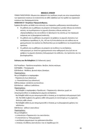 48
ΒΙΒΛΙΟ Β΄ ΛΥΚΕΙΟΥ
ΓΕΝΙΚΗ ΠΑΡΑΤΗΡΗΣΗ: Θέματα που αφορούν στις ομόλογες σειρές και στην ονοματολογία
των οργανικών ενώσεων να συζητούνται σε κάθε κεφάλαιο για την ομάδα των οργανικών
ενώσεων που διαπραγματεύεται.
ΚΕΦΑΛΑΙΟ 2ο: Πετρέλαιο-Υδρογονάνθρακες
Έμφαση θα πρέπει να δοθεί στην επίτευξη των παρακάτω μαθησιακών αποτελεσμάτων:
 Oι μαθητές και οι μαθήτριες να μπορούν να διακρίνουν μεταξύ τέλειας και ατελούς
καύσης, να συμπληρώνουν τις χημικές εξισώσεις τέλειας καύσης των
υδρογονανθράκων και να συνδέουν το φαινόμενο της καύσης με την παραγωγή
ενέργειας και τη βιομηχανική ανάπτυξη.
 Oι μαθητές και οι μαθήτριες να μπορούν να γράφους τις χημικές εξισώσεις των
αντιδράσεων προσθήκης H2, Br2, HCl και H2O στα αλκένια και στο αιθίνιο και να
χρησιμοποιούν τον κανόνα του Markovnikov για να προβλέπουν τα επικρατέστερα
προϊόντα.
 Oι μαθητές και οι μαθήτριες να μπορούν να συνδέουν τις αντιδράσεις
πολυμερισμού με υλικά που χρησιμοποιούν στην καθημερινή τους ζωή και να
γράφουν τις χημικές εξισώσεις πολυμερισμού του αιθενίου, του προπενίου και του
βινυλοχλωριδίου.
Ενότητες που θα διδαχθούν (11 διδακτικές ώρες)
2.1 Πετρέλαιο - Προϊόντα πετρελαίου. Βενζίνη. Καύση-καύσιμα.
2.2 Νάφθα – Πετροχημικά.
2.3 Αλκάνια - Μεθάνιο, φυσικό αέριο, βιοαέριο.
Παρατηρήσεις:
Να μη διδαχθούν οι παράγραφοι:
- Παρασκευές (των αλκανίων).
- γ. Υποκατάσταση (των αλκανίων).
2.4 Καυσαέρια- καταλύτες αυτοκινήτων.
2.5 Αλκένια – αιθένιο ή αιθυλένιο.
Παρατηρήσεις:
- Να διδαχθεί η παράγραφος «Προέλευση – Παρασκευές» αλκενίων, χωρίς να
απομνημονευθούν οι αναφερόμενες χημικές αντιδράσεις
- Να διδαχθεί αλλά να μην απομνημονευθεί ο πίνακας με τα προϊόντα πολυμερισμού (σελ.
56). Να δοθεί έμφαση στις χρήσεις κάθε πολυμερούς σε αντιστοιχία με τις μηχανικές
ιδιότητες κάθε υλικού.
- Να διδαχθεί αλλά να μην απομνημονευθεί ο πίνακας με τις βιομηχανικές χρήσεις του
αιθυλενίου.
2.6 Αλκίνια - αιθίνιο ή ακετυλένιο
Παρατηρήσεις:
Να μη διδαχθούν:
- η υποενότητα «Παρασκευές» του ακετυλενίου.
- Η υποενότητα «γ. Πολυμερισμός»
- η αντίδραση σχηματισμού του χαλκοακετυλενιδίου
- ο πίνακας «Συνθέσεις ακετυλενίου» και το παράδειγμα 2.6
 