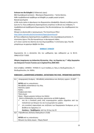52
Ενότητα που θα διδαχθεί (2 διδακτικές ώρες):
2.8. Ατμοσφαιρική ρύπανση – Φαινόμενο θερμοκηπίου – Τρύπα όζοντος.
Κάθε περιβαλλοντικό πρόβλημα να διδαχθεί με μορφή μικρού project.
Βασικά ερωτήματα
α) Με ποιόν τρόπο το φαινόμενο του θερμοκηπίου εξασφαλίζει ιδανικές συνθήκες για τη
ζωή στη Γη; Ποιες ανθρώπινες δραστηριότητες εκτρέπουν τη θετική του επίδραση; Τι
περιβαλλοντικά προβλήματα δημιουργούν; Πώς θα αποτρέψουμε την υπερθέρμανση του
πλανήτη;
Μπορεί να αξιοποιηθεί η προσομοίωση: The Greenhouse Effect
http://phet.colorado.edu/en/simulation/legacy/greenhouse)
β) Ποιες ανθρώπινες δραστηριότητες συμβάλλουν στην ατμοσφαιρική ρύπανση; Τι
επιπτώσεις έχουν; Πώς θα περιορίσουμε το φωτοχημικό νέφος;
γ) Τι είναι η τρύπα του όζοντος και πώς δημιουργήθηκε; Τι επιπτώσεις έχει; Πώς θα
μπορέσουμε να χαρούμε άφοβα τον ήλιο;
ΧΗΜΕΙΑ Γ’ ΛΥΚΕΙΟΥ
Σημειώνεται ότι η εξεταστέα ύλη του μαθήματος έχει καθοριστεί με το Φ.Ε.Κ.
3046/τ.Β’/22-7-2020.
Οδηγίες Διαχείρισης της Διδακτέας-Εξεταστέας ύλης της Χημείας της Γ΄ τάξης Ημερησίου
και Εσπερινού Γενικού Λυκείου για το Σχολικό Έτος 2020-2021
Από το Βιβλίο: «ΧΗΜΕΙΑ - ΤΕΥΧΟΣ Α'» των Σ Λιοδάκη, Δ. Γάκη, Δ. Θεοδωρόπουλου, Π.
Θεοδωρόπουλου, Αν. Κάλλη:
ΚΕΦΑΛΑΙΟ 1. ΔΙΑΜΟΡΙΑΚΕΣ ΔΥΝΑΜΕΙΣ - ΚΑΤΑΣΤΑΣΕΙΣ ΤΗΣ ΥΛΗΣ - ΠΡΟΣΘΕΤΙΚΕΣ ΙΔΙΟΤΗΤΕΣ
1.1 «Διαμοριακές δυνάμεις - Μεταβολές καταστάσεων και ιδιότητες υγρών» (5 ΔΩ)*
ΕΚΤΟΣ από τις υποενότητες:
Μεταβολές καταστάσεων της ύλης
Ιδιότητες υγρών
Ιξώδες
Επιφανειακή τάση
Τάση ατμών
Αέρια – Νόμος μερικών πιέσεων του Dalton
Κατά τη διδασκαλία της ενότητας, προτείνεται να δοθεί έμφαση:
 στο ότι η διπολική ροπή ενός συγκεκριμένου μορίου εξαρτάται από την
πολικότητα των δεσμών του και τη γεωμετρία του μορίου
 στη συνολική παρουσίαση και συζήτηση των διαμοριακών δυνάμεων, με τη
βοήθεια του Σχήματος 1.6
Ασκήσεις – Προβλήματα: από την 16 έως την 23
1.2 «Προσθετικές ιδιότητες διαλυμάτων» (3 ΔΩ)
ΕΚΤΟΣ από τις υποενότητες:
Μείωση της τάσης ατμών – Νόμος Raoult
 