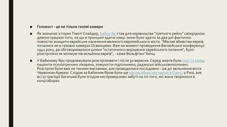 ■ Голокост - це не тільки газові камери
■ Як зазначає історикТімоті Снайдер, Бабин Яр став для керівництва "третього рейху" своєрідною
демонстрацією того, на що в принципі здатні німці: вони були здатні за два дні фактично
повністю знищити єврейське населення великого європейського міста. "Масові вбивства євреїв
почалися не в газових камерахОсвенцима. Вже на момент проведення Ванзейської конференції
1942 року, де обговорювалися шляхи "остаточного вирішення єврейського питання", було
розстріляно як мінімум пів мільйона євреїв", - каже Вольфґанґ Бенц.
■ У Бабиному Яру продовжували розстрілювати і після 30 вересня. Серед жертв були сінті та рома,
пацієнти психіатричних лікарень, комуністи-підпільники, радянські військовополонені.
Розстріли були вже не такими масовими, але проводилися послідовно - аж до звільнення міста
ЧервоноюАрмією. Слідом за Бабиним Яром були ще масові вбивства євреїв в Одесі, у Ризі, але
всі ці трагедії багатьма були згодом несправедливо забуті на тлі того, які жахи творилися в
концтаборах.
 