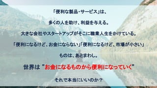 　「便利な製品・サービス」は、 
多くの人を助け、利益を与える。 
大きな会社やスタートアップがそこに職業人生をかけている。 
「便利になるけど、お金にならない」「便利になるけど、市場が小さい」 
ものは、あとまわし。 
世界は ”お金になるものから便利になっていく” 
それで本当にいいのか？ 
12
 