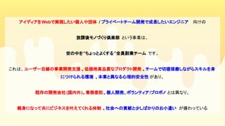 アイディアをWebで実現したい個人や団体 / プライベートチーム開発で成長したいエンジニア 　向けの
放課後モノづくり倶楽部 という事業は、
世の中を”ちょっとよくする”全員副業チーム です。
これは、ユーザー目線の事業開発支援 、低価格高品質なプロダクト開発 、チームで切磋琢磨しながらスキルを身
につけられる環境 、本業と異なる心理的安全性 があり、
既存の開発会社(国内外)、業務委託、個人開発、ボランティア /プロボノ とは異なり、
親身になって共にビジネスを叶えてくれる体制 、社会への貢献と少しばかりのお小遣い が備わっている
 