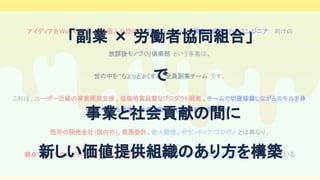 アイディアをWebで実現したい個人や団体 / プライベートチーム開発で成長したいエンジニア 　向けの
放課後モノづくり倶楽部 という事業は、
世の中を”ちょっとよくする”全員副業チーム です。
これは、ユーザー目線の事業開発支援 、低価格高品質なプロダクト開発 、チームで切磋琢磨しながらスキルを身
につけられる環境 、本業と異なる心理的安全性 があり、
既存の開発会社(国内外)、業務委託、個人開発、ボランティア/プロボノ とは異なり、
親身になって共にビジネスを叶えてくれる体制 、社会への貢献と少しばかりのお小遣い が備わっている
「副業 × 労働者協同組合」 
で 
事業と社会貢献の間に 
新しい価値提供組織のあり方を構築 
 