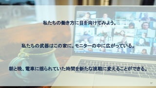 　私たちの働き方に目を向けてみよう。 
 
私たちの武器はこの家に。モニターの中に広がっている。 
 
朝と晩、電車に揺られていた時間を新たな挑戦に変えることができる。 
17
 