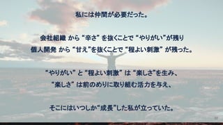 私には仲間が必要だった。 
 
会社組織 から “辛さ” を抜くことで “やりがい”が残り 
個人開発 から “甘え”を抜くことで “程よい刺激” が残った。 
 
“やりがい” と “程よい刺激” は “楽しさ”を生み、 
“楽しさ” は前のめりに取り組む活力を与え、 
 
そこにはいつしか“成長”した私が立っていた。 
22
 