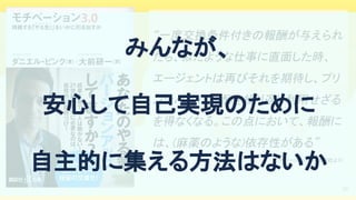 29
“一度交換条件付きの報酬が与えられ
たら、似たような仕事に直面した時、
エージェントは再びそれを期待し、プリ
ンシパルは報酬を繰り返し利用せざる
を得なくなる。この点において、報酬に
は、(麻薬のような)依存性がある” 
モチベーション3.0 (講談社より)  
みんなが、 
安心して自己実現のために 
自主的に集える方法はないか 
 