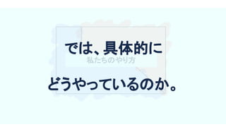 私たちのやり方 
では、具体的に 
どうやっているのか。 
 