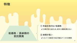 特徴 
低価格 / 長納期の 
受託開発 
① 利益を求めない低価格 
　✔ 本業が別にあるため、給与に価値を置かない  
 
② 納期が長い 
　✔ メンバーの意思で自立可能なペースでの開発  
37
 
