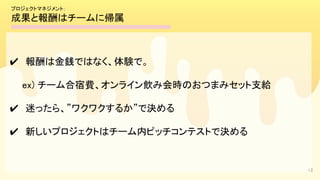 42
✔　報酬は金銭ではなく、体験で。 
　　ex) チーム合宿費、オンライン飲み会時のおつまみセット支給 
✔　迷ったら、”ワクワクするか”で決める 
✔　新しいプロジェクトはチーム内ピッチコンテストで決める 
プロジェクトマネジメント： 
成果と報酬はチームに帰属 
 
 