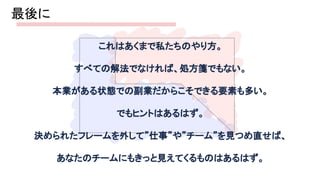 最後に 
これはあくまで私たちのやり方。 
すべての解法でなければ、処方箋でもない。 
本業がある状態での副業だからこそできる要素も多い。 
でもヒントはあるはず。 
決められたフレームを外して”仕事”や”チーム”を見つめ直せば、 
あなたのチームにもきっと見えてくるものはあるはず。 
 