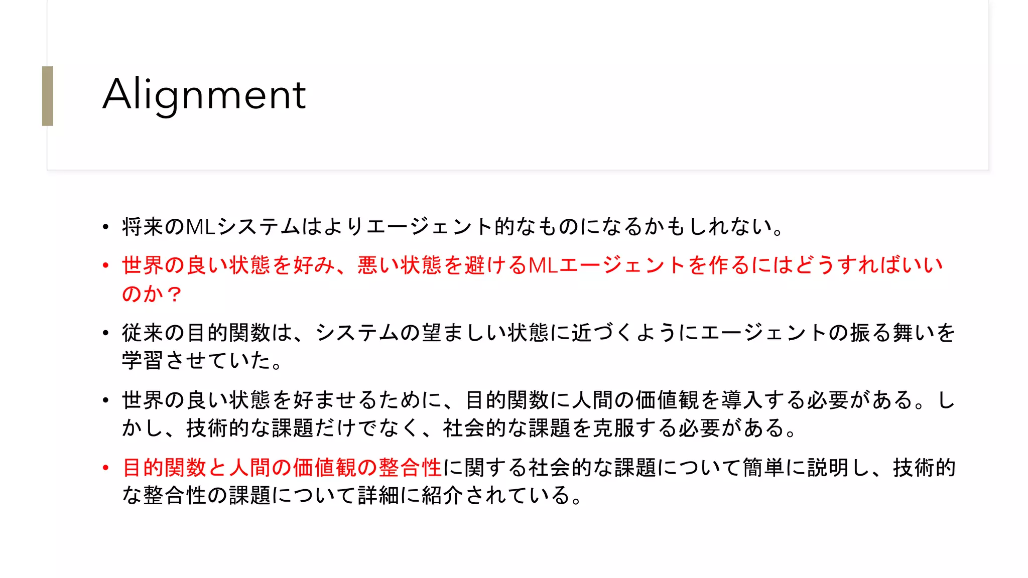 Alignment
• 将来のMLシステムはよりエージェント的なものになるかもしれない。
• 世界の良い状態を好み、悪い状態を避けるMLエージェントを作るにはどうすればいい
のか？
• 従来の目的関数は、システムの望ましい状態に近づくようにエージェントの振る舞いを
学習させていた。
• 世界の良い状態を好ませるために、目的関数に人間の価値観を導入する必要がある。し
かし、技術的な課題だけでなく、社会的な課題を克服する必要がある。
• 目的関数と人間の価値観の整合性に関する社会的な課題について簡単に説明し、技術的
な整合性の課題について詳細に紹介されている。
 
