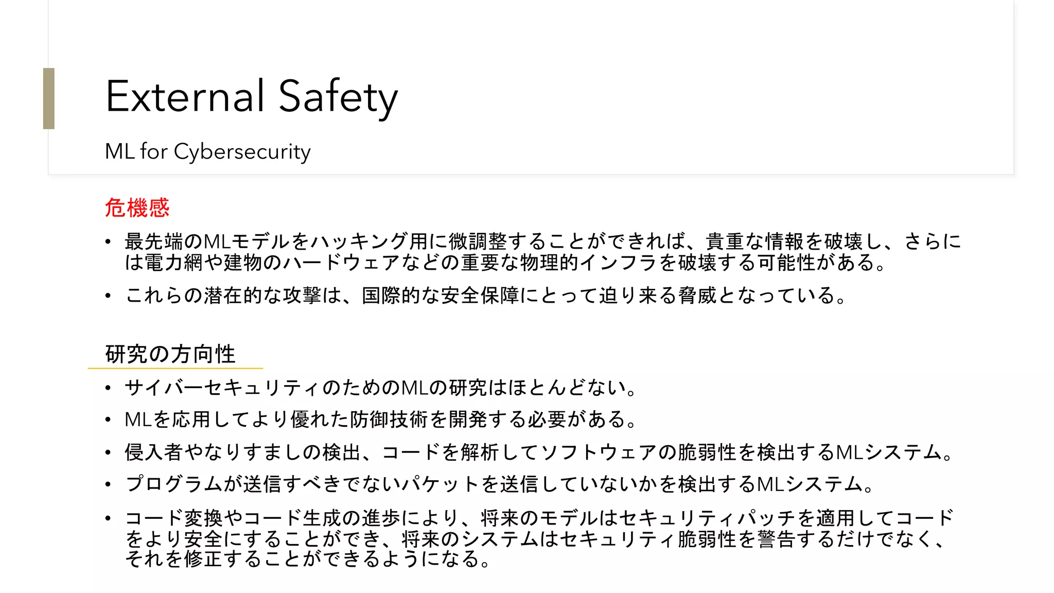 External Safety
危機感
• 最先端のMLモデルをハッキング用に微調整することができれば、貴重な情報を破壊し、さらに
は電力網や建物のハードウェアなどの重要な物理的インフラを破壊する可能性がある。
• これらの潜在的な攻撃は、国際的な安全保障にとって迫り来る脅威となっている。
研究の方向性
• サイバーセキュリティのためのMLの研究はほとんどない。
• MLを応用してより優れた防御技術を開発する必要がある。
• 侵入者やなりすましの検出、コードを解析してソフトウェアの脆弱性を検出するMLシステム。
• プログラムが送信すべきでないパケットを送信していないかを検出するMLシステム。
• コード変換やコード生成の進歩により、将来のモデルはセキュリティパッチを適用してコード
をより安全にすることができ、将来のシステムはセキュリティ脆弱性を警告するだけでなく、
それを修正することができるようになる。
ML for Cybersecurity
 