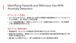 Identifying Hazards and Malicious Use With
Anomaly Detection
オペレーターへの警告
• MLシステムをデプロイ・監視するには原子力発電所や航空管制などハイリスクなシス
テムと同様に、高い警戒心と注意が必要。
• ここでの異常検知器は、警報によるオペレーターの疲労を減らすために、高い再現率
と低い誤警報率が求められる。
今までにない悪用の通知
• 異常検知は、MLシステムの悪意ある利用を検知するために不可欠
• 悪意のある利用者は，最終的にMLシステムを社会的操作や新兵器の研究支援などに再
利用する可能性がある。
• 慣れ親しんだ悪用ではなく、新たな悪用を防ぐために異常検知を使用
 