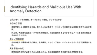 Identifying Hazards and Malicious Use With
Anomaly Detection
研究分野：分布外検知、オープンセット検知、ワンクラス学習
中心的な課題
• 表現学習による既存手法では、見たことない異常データに対して分離可能な表現を獲得するのが困
難。
• 例えば、大規模な画像データでの異常検知は、完全に異常であるランダムなノイズを確実に検出で
きないことがある。
新しい問題設定
• 分布の変化や環境の変化の検出、侵入検知、マルウェア検知、バイオセーフティなどの実環境で検
出。
異常原因の特定
• 異常原因の説明が必要とされる場面がある。検出器は異常の発生源や場所の特定を支援。
 