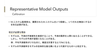 Representative Model Outputs
• MLシステム監視者は、展開されたMLシステムをいつ信頼し、いつそれを無効にするか
を知る必要がある。
校正が必要な理由
• モデルは、予測の不確実性を表現することで、予測の限界を人間に伝えることができる。
しかし、モデルの予測が過信になることがある。
例：平均予測確率が0.90なのに、精度を計算すると70％になる。
• モデルの予測確率をモデルの全体的な振る舞いをより代表するものへと校正する。
Calibration
 
