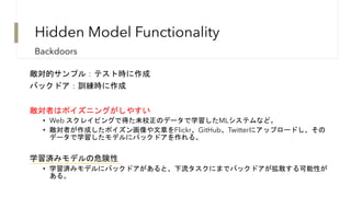 Hidden Model Functionality
敵対的サンプル：テスト時に作成
バックドア：訓練時に作成
敵対者はポイズニングがしやすい
• Web スクレイピングで得た未校正のデータで学習したMLシステムなど。
• 敵対者が作成したポイズン画像や文章をFlickr、GitHub、Twitterにアップロードし、その
データで学習したモデルにバックドアを作れる。
学習済みモデルの危険性
• 学習済みモデルにバックドアがあると、下流タスクにまでバックドアが拡散する可能性が
ある。
Backdoors
 