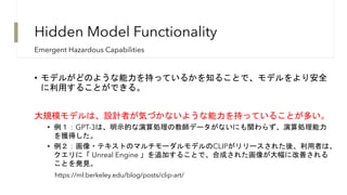 Hidden Model Functionality
• モデルがどのような能力を持っているかを知ることで、モデルをより安全
に利用することができる。
大規模モデルは、設計者が気づかないような能力を持っていることが多い。
• 例１：GPT-3は、明示的な演算処理の教師データがないにも関わらず、演算処理能力
を獲得した。
• 例２：画像・テキストのマルチモーダルモデルのCLIPがリリースされた後、利用者は、
クエリに「 Unreal Engine 」を追加することで、合成された画像が大幅に改善される
ことを発見。
Emergent Hazardous Capabilities
https://ml.berkeley.edu/blog/posts/clip-art/
 