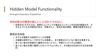 未知の能力の獲得が嬉しいことばかりではない。
• 将来のMLモデルでは、有害なコンテンツや違法なコンテンツの生成が意図せず、で
きるようになる可能性がある。児童ポルノ、脱法行為の提案、爆弾の製造方法など
研究の方向性
• モデルを検査する技術やツールを開発
• 大規模な研究グループがモデルを調査し、まだ発見されていない能力を発見する。
• 良くない能力が訓練中に獲得されないように、学習アルゴリズムの検討。
• 良くない能力を既に獲得したMLシステムに対して、その能力を忘却させる方法の検
討。
Emergent Hazardous Capabilities
Hidden Model Functionality
 