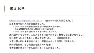 まえおき
https://arxiv.org/abs/2109.13916 （先日の9/28に公開された。）
以下を知りたい人向きの論文でした。
• MLシステムの安全性を担保するには何を考えるべきか。
• どんな問題が研究的にも解決されていないのか。
• MLシステムを作る側として気をつけることは何か。
論文読みメモなので、このスライドは文字が中心。整理しては書いたつもり。
知らなかったことも多く、読んでよかった。（）は自分の感想。
４章は個人的に未来志向すぎて、概要をさらりと説明して割愛した。
興味があれば、ぜひ元論文を読んでください。
参考文献を見るだけでも面白いタイトルが多かった。
 