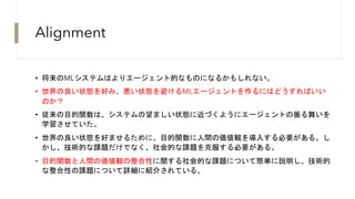 Alignment
• 将来のMLシステムはよりエージェント的なものになるかもしれない。
• 世界の良い状態を好み、悪い状態を避けるMLエージェントを作るにはどうすればいい
のか？
• 従来の目的関数は、システムの望ましい状態に近づくようにエージェントの振る舞いを
学習させていた。
• 世界の良い状態を好ませるために、目的関数に人間の価値観を導入する必要がある。し
かし、技術的な課題だけでなく、社会的な課題を克服する必要がある。
• 目的関数と人間の価値観の整合性に関する社会的な課題について簡単に説明し、技術的
な整合性の課題について詳細に紹介されている。
 