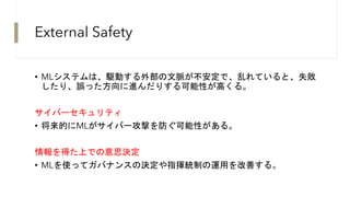 External Safety
• MLシステムは、駆動する外部の文脈が不安定で、乱れていると、失敗
したり、誤った方向に進んだりする可能性が高くる。
サイバーセキュリティ
• 将来的にMLがサイバー攻撃を防ぐ可能性がある。
情報を得た上での意思決定
• MLを使ってガバナンスの決定や指揮統制の運用を改善する。
 