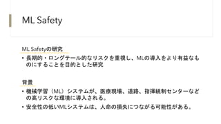 ML Safety
ML Safetyの研究
• 長期的・ロングテール的なリスクを重視し、MLの導入をより有益なも
のにすることを目的とした研究
背景
• 機械学習（ML）システムが、医療現場、道路、指揮統制センターなど
の高リスクな環境に導入される。
• 安全性の低いMLシステムは、人命の損失につながる可能性がある。
 