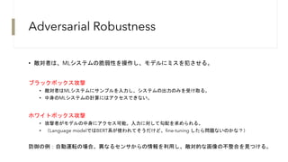Adversarial Robustness
• 敵対者は、MLシステムの脆弱性を操作し、モデルにミスを犯させる。
ブラックボックス攻撃
• 敵対者はMLシステムにサンプルを入力し、システムの出力のみを受け取る。
• 中身のMLシステムの計算にはアクセスできない。
ホワイトボックス攻撃
• 攻撃者がモデルの中身にアクセス可能。入力に対して勾配を求められる。
• （Language modelではBERT系が使われてそうだけど、fine-tuning したら問題ないのかな？）
防御の例：自動運転の場合、異なるセンサからの情報を利用し、敵対的な画像の不整合を見つける。
 