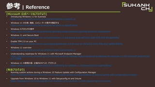 ο | Reference
[Microsoft ʽک`&֥]
? Introducing Windows 11 for business
https://www.microsoft.com/en-us/windowsforbusiness/windows-11
? Windows 11 ˘Cܡԥ``Ҫ_J
https://www.microsoft.com/ja-jp/windows/windows-11-specifications
? Windows ΥץåҪ
https://docs.microsoft.com/ja-jp/windows-hardware/design/minimum/windows-processor-requirements
? Windows 11 and Secure Boot
https://support.microsoft.com/en-us/topic/windows-11-and-secure-boot-a8ff1202-c0d9-42f5-940f-843abef64fad
? Enable TPM 2.0 on your PC
https://support.microsoft.com/en-us/windows/enable-tpm-2-0-on-your-pc-1fd5a332-360d-4f46-a1e7-ae6b0c90645c
? Windows 11 overview
https://docs.microsoft.com/en-us/windows/whats-new/windows-11
? Understanding readiness for Windows 11 with Microsoft Endpoint Manager
https://techcommunity.microsoft.com/t5/microsoft-endpoint-manager-blog/understanding-readiness-for-windows-11-with-microsoft-endpoint/ba-
p/2770866
? Windows 11 չ_Ӌ: I򤱤Υ٥ ץ饯ƥ
https://blogs.windows.com/japan/2021/07/13/planning-for-windows-11-best-practices-for-organizations/
[־֥]
? Running custom actions during a Windows 10 Feature Update with Configuration Manager
https://msendpointmgr.com/2021/04/12/running-custom-actions-during-a-windows-10-feature-update-with-configuration-manager/
? Upgrade from Windows 10 to Windows 11 with Setupconfig.ini and Intune
https://4sysops.com/archives/upgrade-from-windows-10-to-windows-11-with-setupconfigini-and-intune/
 