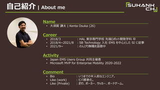 Լܽ | About me
Name
? R t̫ | Kenta Osuka (26)
Career
? 2018/3 HAL |TѧУ ȶ˥ܥå_kѧ 
? 2018/4~2021/8 SB Technology  EMS ĤȤ SI ˏ
? 2021/9~ ΤӤo֎
Activity
? Japan EMS Users Group ͬ
? Microsoft MVP for Enterprise Mobility 2020-2022
Comment
? Bio : ĤޤǤΰǰʥ󥸥˥
? Like (work) : ӥИ˜ʻ
? Like (Private) : ឤꡢݩ``å`ܩ`ɥ`ࡣ
 