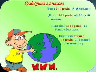 Діти з 7-10 років -15-25 хвилин;
Діти з 11-14 років- від 30 до 40
хвилин;
Підліткам до 16 років - не
більше 2-х годин;
Підліткам старше
16 років - 2- 4 години
з перервами ;
Слідкуйте за часом
 