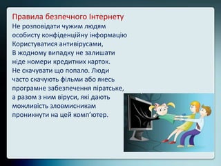 Правила безпечного Інтернету
Не розповідати чужим людям
особисту конфіденційну інформацію
Користуватися антивірусами,
В жодному випадку не залишати
ніде номери кредитних карток.
Не скачувати що попало. Люди
часто скачують фільми або якесь
програмне забезпечення піратське,
а разом з ним віруси, які дають
можливість зловмисникам
проникнути на цей комп’ютер.
 