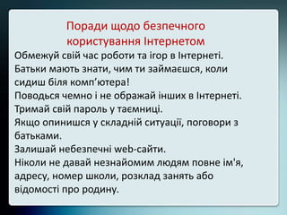 Поради щодо безпечного
користування Інтернетом
Обмежуй свій час роботи та ігор в Інтернеті.
Батьки мають знати, чим ти займаєшся, коли
сидиш біля комп’ютера!
Поводься чемно і не ображай інших в Інтернеті.
Тримай свій пароль у таємниці.
Якщо опинишся у складній ситуації, поговори з
батьками.
Залишай небезпечні web-сайти.
Ніколи не давай незнайомим людям повне ім'я,
адресу, номер школи, розклад занять або
відомості про родину.
 