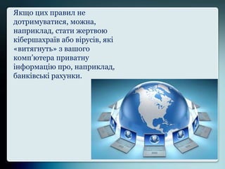 Якщо цих правил не
дотримуватися, можна,
наприклад, стати жертвою
кібершахраїв або вірусів, які
«витягнуть» з вашого
комп’ютера приватну
інформацію про, наприклад,
банківські рахунки.
 