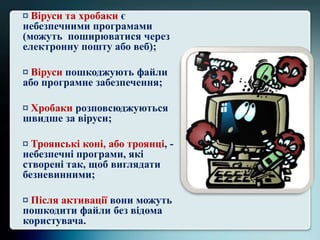 ¤ Віруси та хробаки є
небезпечними програмами
(можуть поширюватися через
електронну пошту або веб);
¤ Віруси пошкоджують файли
або програмне забезпечення;
¤ Хробаки розповсюджуються
швидше за віруси;
¤ Троянські коні, або троянці, -
небезпечні програми, які
створені так, щоб виглядати
безневинними;
¤ Після активації вони можуть
пошкодити файли без відома
користувача.
 