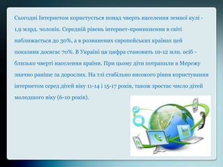Сьогодні Інтернетом користується понад чверть населення земної кулі -
1,9 млрд. чоловік. Середній рівень інтернет-проникнення в світі
наближається до 30%, а в розвинених європейських країнах цей
показник досягає 70%. В Україні ця цифра становить 10-12 млн. осіб -
близько чверті населення країни. При цьому діти потрапили в Мережу
значно раніше за дорослих. На тлі стабільно високого рівня користування
інтернетом серед дітей віку 11-14 і 15-17 років, також зростає число дітей
молодшого віку (6-10 років).
 