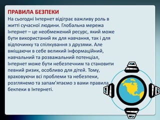 ПРАВИЛА БЕЗПЕКИ
На сьогодні Інтернет відіграє важливу роль в
житті сучасної людини. Глобальна мережа
Інтернет – це необмежений ресурс, який може
бути використаний як для навчання, так і для
відпочинку та спілкування з друзями. Але
вміщаючи в себе великий інформаційний,
навчальний та розважальний потенціал,
Інтернет може бути небезпечним та становити
певний ризик, особливо для дітей. Тому,
враховуючи всі проблеми та небезпеки,
розглянемо та запам’ятаємо з вами правила
бекпеки в Інтернеті.
 